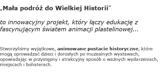„Mała podróż do Wielkiej Historii” to innowacyjny projekt, który łączy edukację z fascynującym światem animacji plastelinowej... Stworzyliśmy wyjątkowe, animowane postacie historyczne, które mogą oprowadzać dzieci i dorosłych po muzealnych wystawach, opowiadając w przystępny i atrakcyjny sposób o ważnych wydarzeniach, miejscach i bohaterach. 