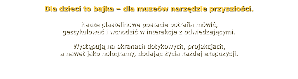 Dla dzieci to bajka – dla muzeów narzędzie przyszłości. Nasze plastelinowe postacie potrafią mówić, gestykulować i wchodzić w interakcje z odwiedzającymi. Występują na ekranach dotykowych, projekcjach, a nawet jako hologramy, dodając życia każdej ekspozycji. 